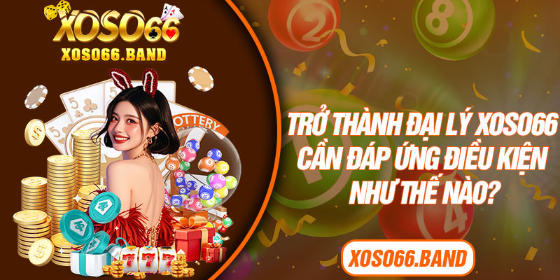 Trở thành đại lý Xoso66 cần đáp ứng điều kiện như thế nào?